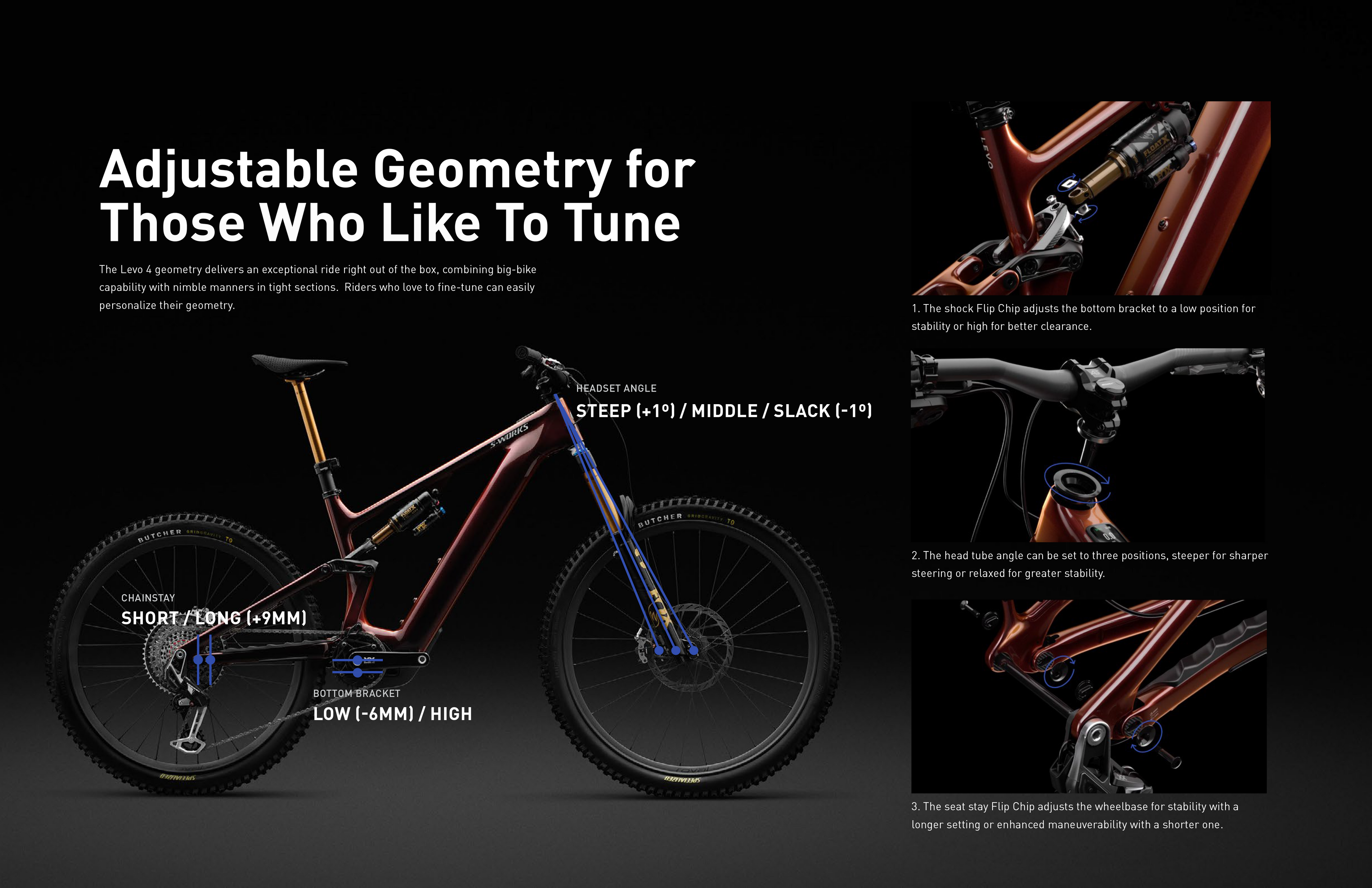 Adjustable Geometry for
Those Who Like To Tune
The Levo 4 geometry delivers an exceptional ride right out of the box, combining big-bike
capability with nimble manners in tight sections. Riders who love to fine-tune can easily
personalize their geometry.